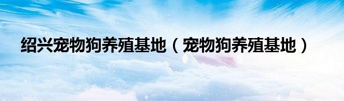 绍兴宠物狗养殖基地（宠物狗养殖基地）