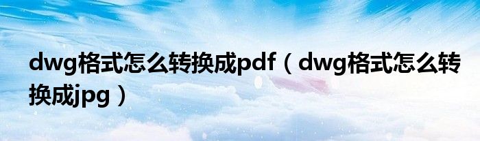 dwg格式怎么转换成pdf（dwg格式怎么转换成jpg）