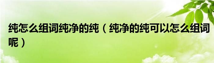 纯怎么组词纯净的纯（纯净的纯可以怎么组词呢）
