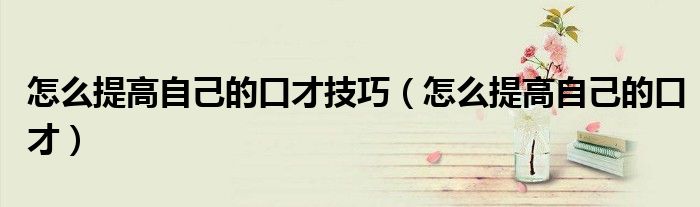 怎么提高自己的口才技巧（怎么提高自己的口才）