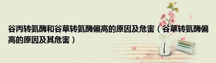 谷丙转氨酶和谷草转氨酶偏高的原因及危害（谷草转氨酶偏高的原因及其危害）